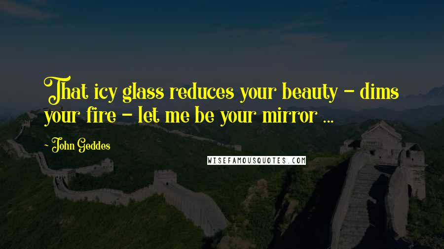 John Geddes Quotes: That icy glass reduces your beauty - dims your fire - let me be your mirror ...