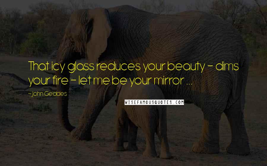 John Geddes Quotes: That icy glass reduces your beauty - dims your fire - let me be your mirror ...