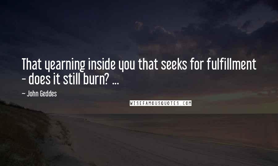 John Geddes Quotes: That yearning inside you that seeks for fulfillment - does it still burn? ...