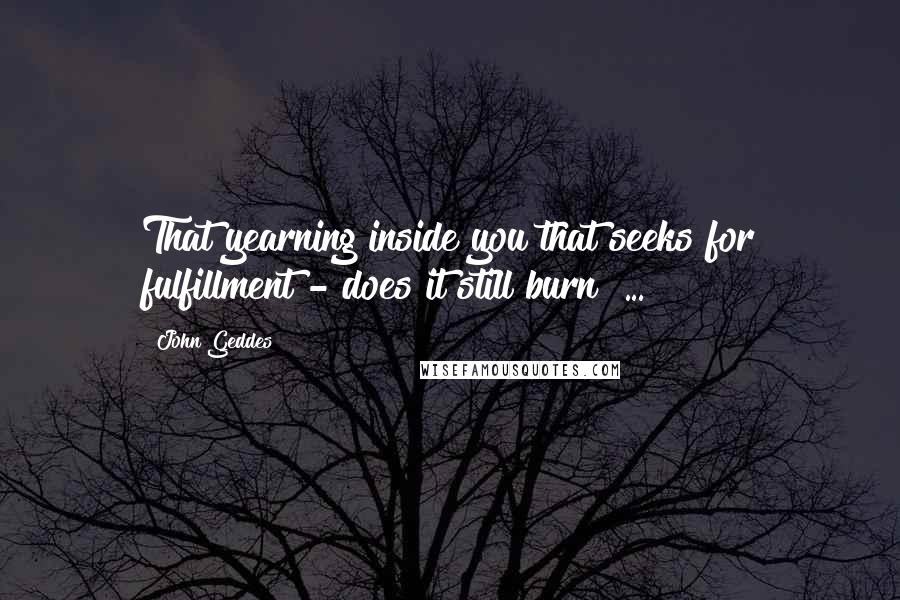 John Geddes Quotes: That yearning inside you that seeks for fulfillment - does it still burn? ...