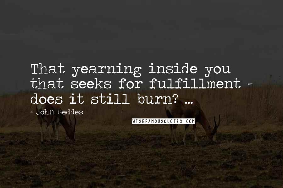 John Geddes Quotes: That yearning inside you that seeks for fulfillment - does it still burn? ...