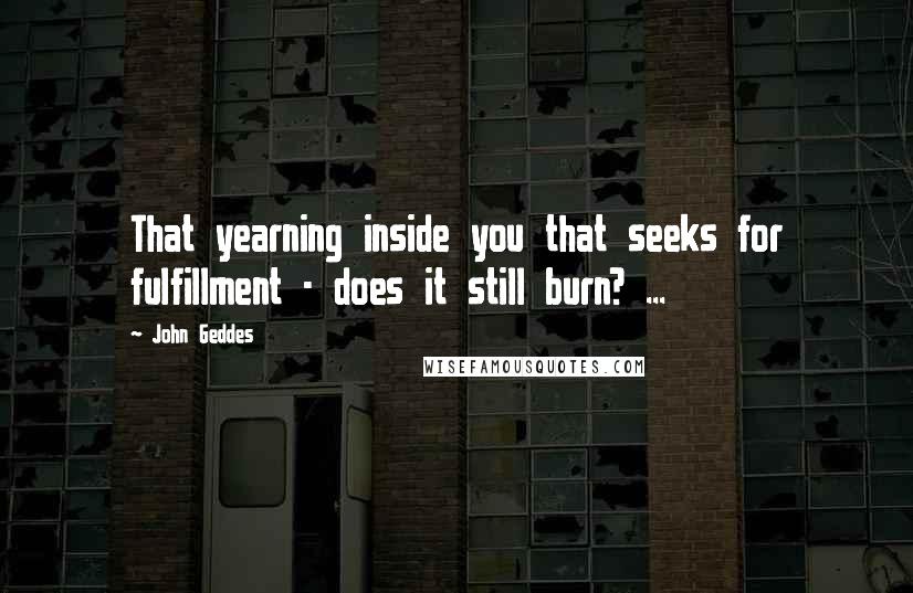 John Geddes Quotes: That yearning inside you that seeks for fulfillment - does it still burn? ...