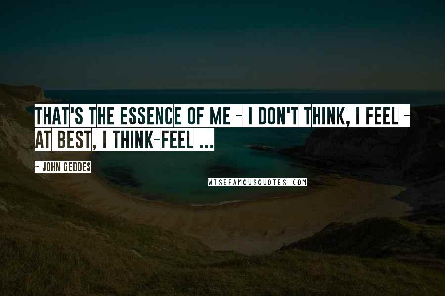 John Geddes Quotes: That's the essence of me - I don't think, I feel - at best, I think-feel ...