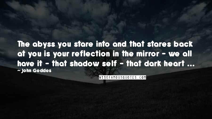 John Geddes Quotes: The abyss you stare into and that stares back at you is your reflection in the mirror - we all have it - that shadow self - that dark heart ...