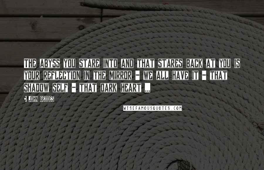 John Geddes Quotes: The abyss you stare into and that stares back at you is your reflection in the mirror - we all have it - that shadow self - that dark heart ...