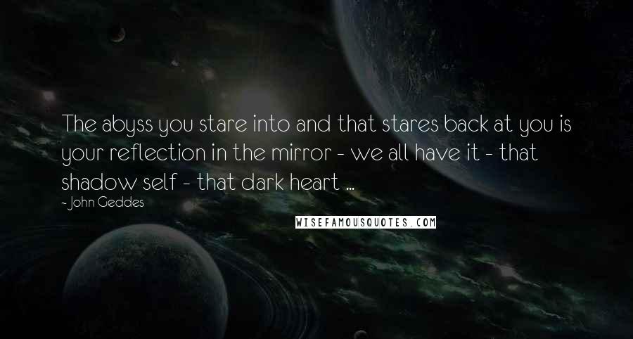 John Geddes Quotes: The abyss you stare into and that stares back at you is your reflection in the mirror - we all have it - that shadow self - that dark heart ...