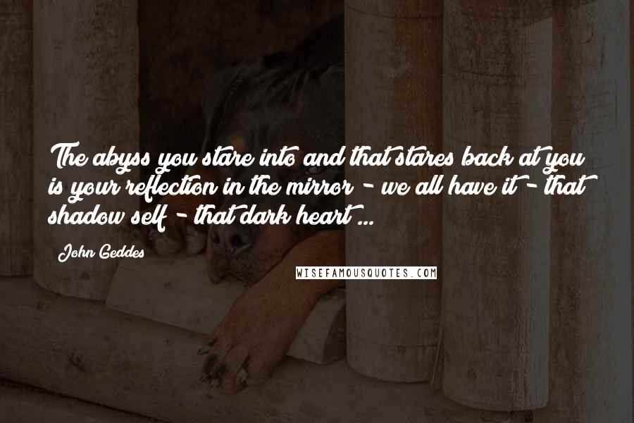 John Geddes Quotes: The abyss you stare into and that stares back at you is your reflection in the mirror - we all have it - that shadow self - that dark heart ...