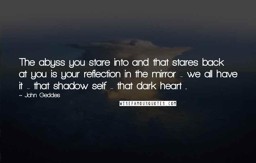 John Geddes Quotes: The abyss you stare into and that stares back at you is your reflection in the mirror - we all have it - that shadow self - that dark heart ...