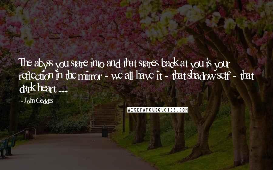 John Geddes Quotes: The abyss you stare into and that stares back at you is your reflection in the mirror - we all have it - that shadow self - that dark heart ...