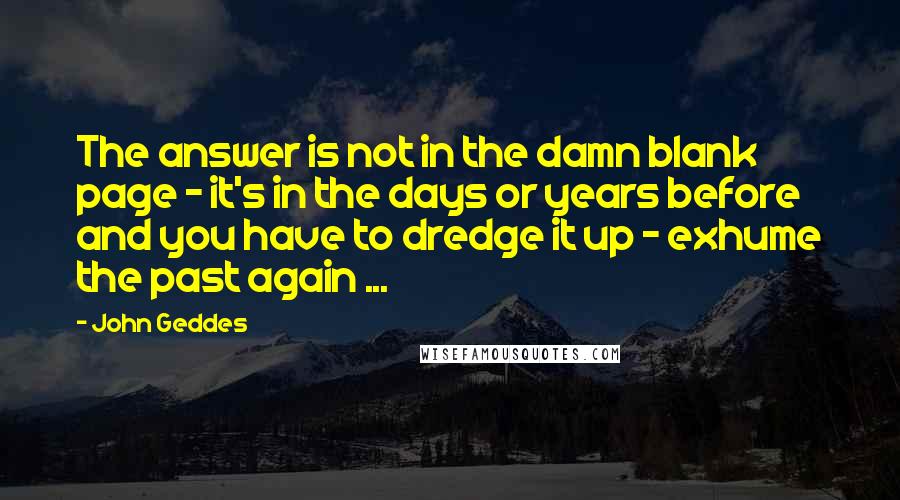 John Geddes Quotes: The answer is not in the damn blank page - it's in the days or years before and you have to dredge it up - exhume the past again ...