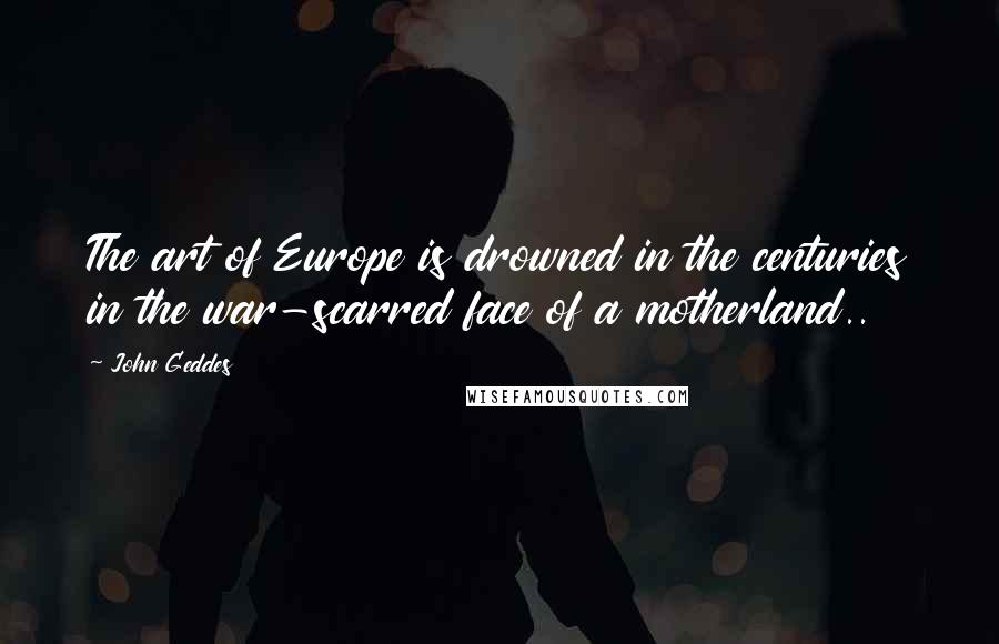 John Geddes Quotes: The art of Europe is drowned in the centuries in the war-scarred face of a motherland..