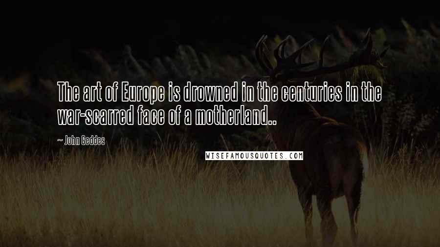 John Geddes Quotes: The art of Europe is drowned in the centuries in the war-scarred face of a motherland..