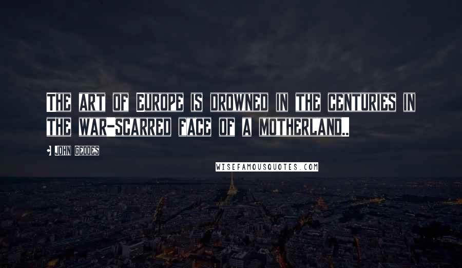 John Geddes Quotes: The art of Europe is drowned in the centuries in the war-scarred face of a motherland..