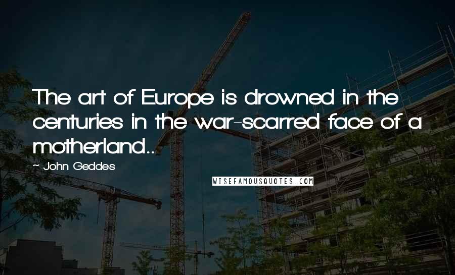 John Geddes Quotes: The art of Europe is drowned in the centuries in the war-scarred face of a motherland..