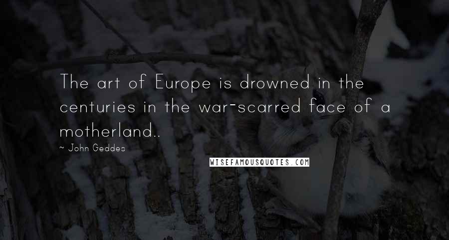 John Geddes Quotes: The art of Europe is drowned in the centuries in the war-scarred face of a motherland..