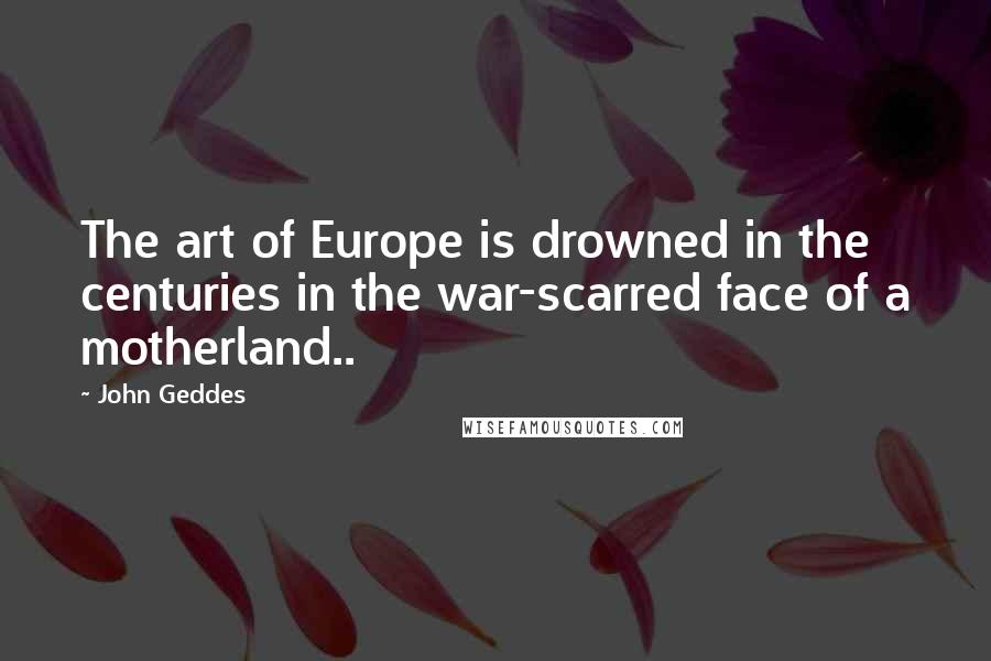 John Geddes Quotes: The art of Europe is drowned in the centuries in the war-scarred face of a motherland..