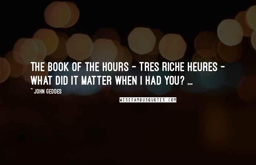 John Geddes Quotes: The book of the hours - Tres Riche Heures - what did it matter when I had you? ...