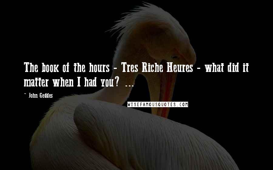 John Geddes Quotes: The book of the hours - Tres Riche Heures - what did it matter when I had you? ...