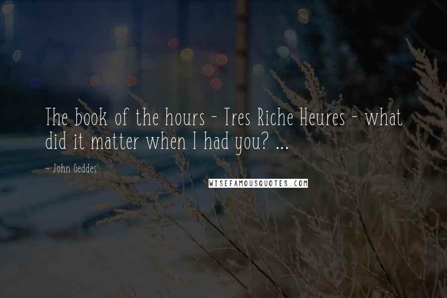 John Geddes Quotes: The book of the hours - Tres Riche Heures - what did it matter when I had you? ...