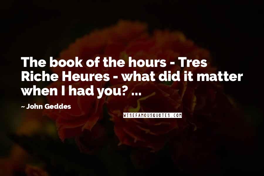 John Geddes Quotes: The book of the hours - Tres Riche Heures - what did it matter when I had you? ...