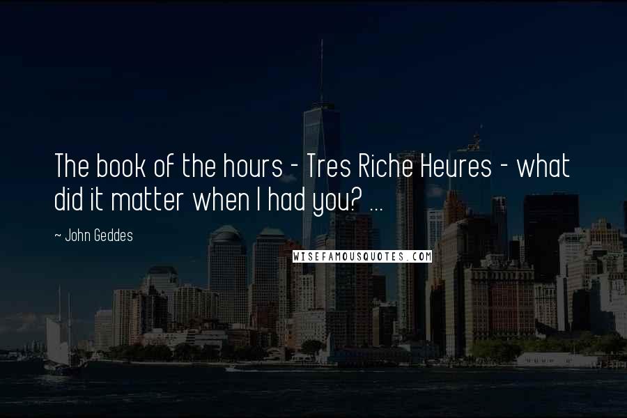 John Geddes Quotes: The book of the hours - Tres Riche Heures - what did it matter when I had you? ...