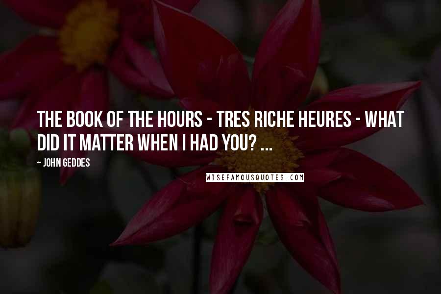 John Geddes Quotes: The book of the hours - Tres Riche Heures - what did it matter when I had you? ...