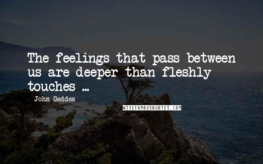 John Geddes Quotes: The feelings that pass between us are deeper than fleshly touches ...