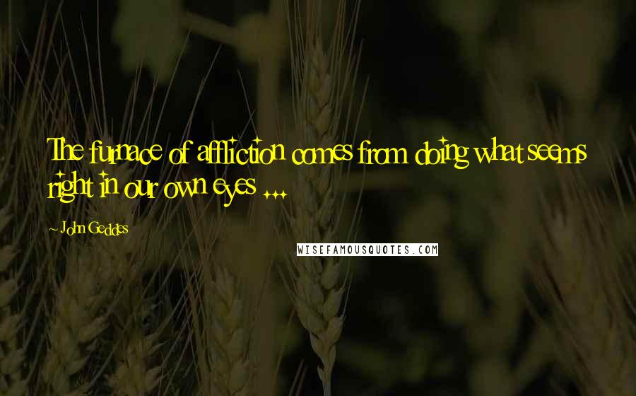 John Geddes Quotes: The furnace of affliction comes from doing what seems right in our own eyes ...