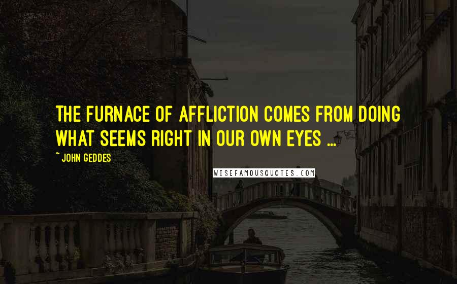 John Geddes Quotes: The furnace of affliction comes from doing what seems right in our own eyes ...