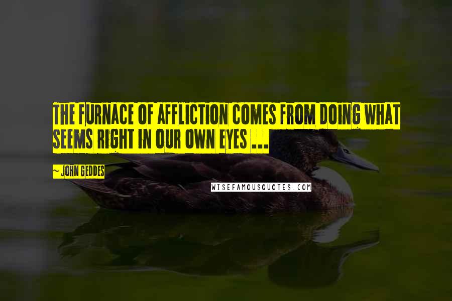 John Geddes Quotes: The furnace of affliction comes from doing what seems right in our own eyes ...