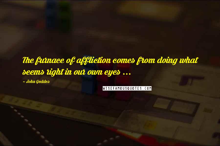 John Geddes Quotes: The furnace of affliction comes from doing what seems right in our own eyes ...