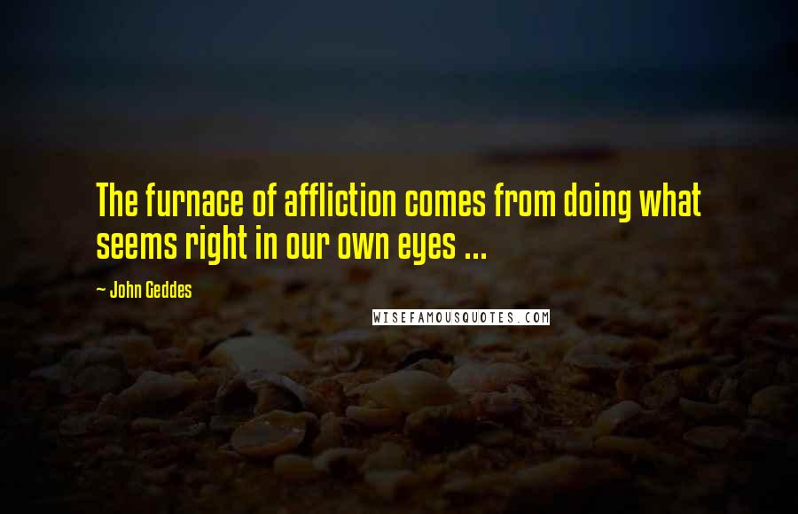 John Geddes Quotes: The furnace of affliction comes from doing what seems right in our own eyes ...