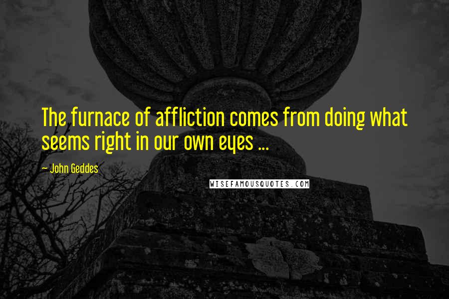 John Geddes Quotes: The furnace of affliction comes from doing what seems right in our own eyes ...