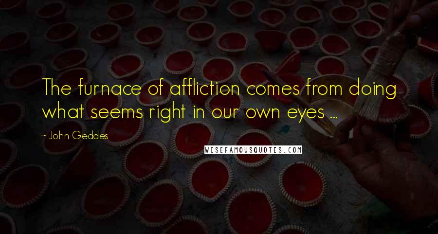 John Geddes Quotes: The furnace of affliction comes from doing what seems right in our own eyes ...