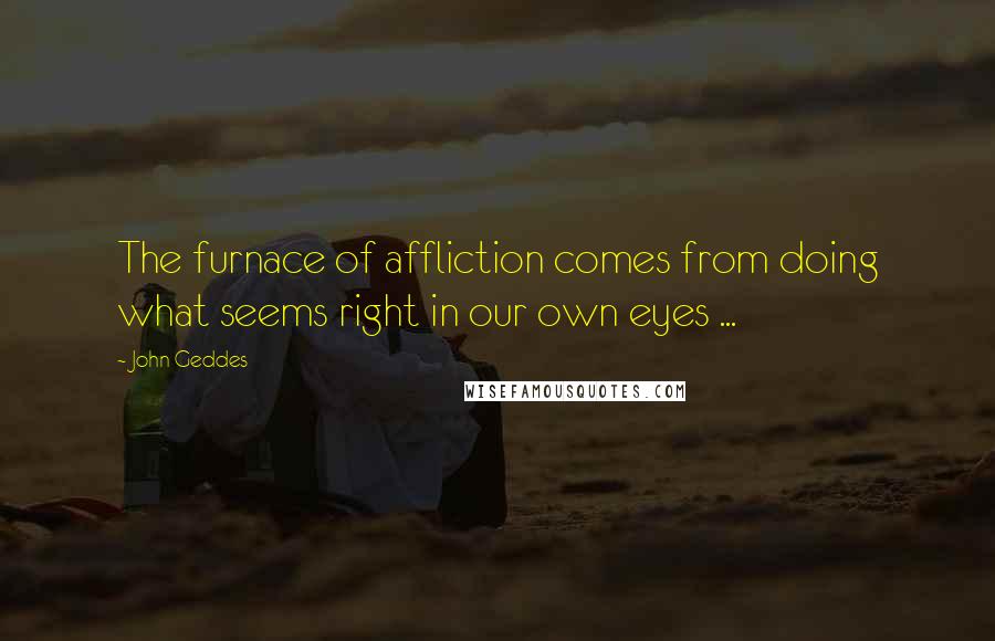 John Geddes Quotes: The furnace of affliction comes from doing what seems right in our own eyes ...