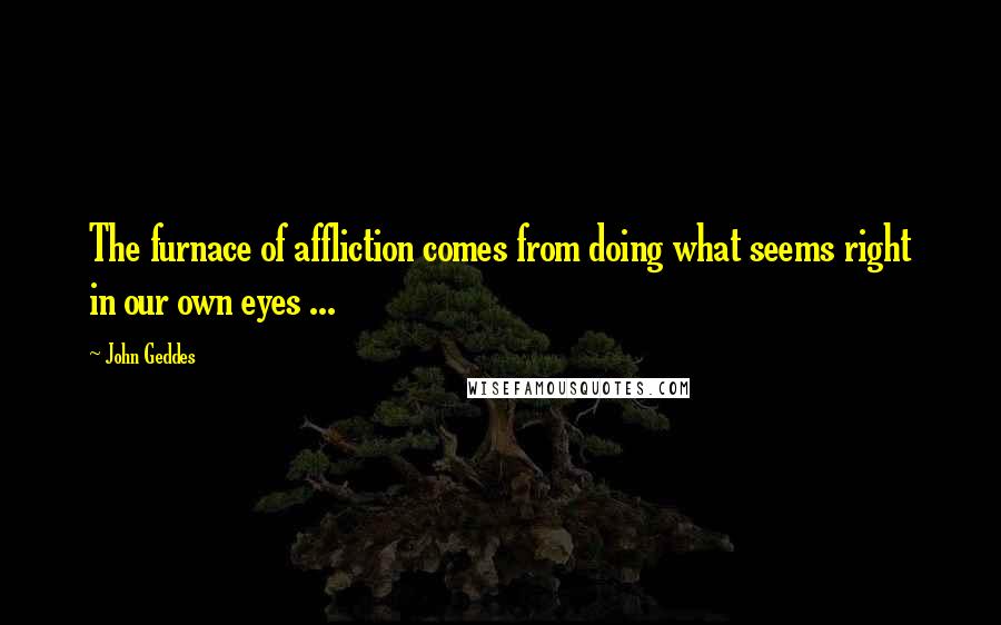 John Geddes Quotes: The furnace of affliction comes from doing what seems right in our own eyes ...
