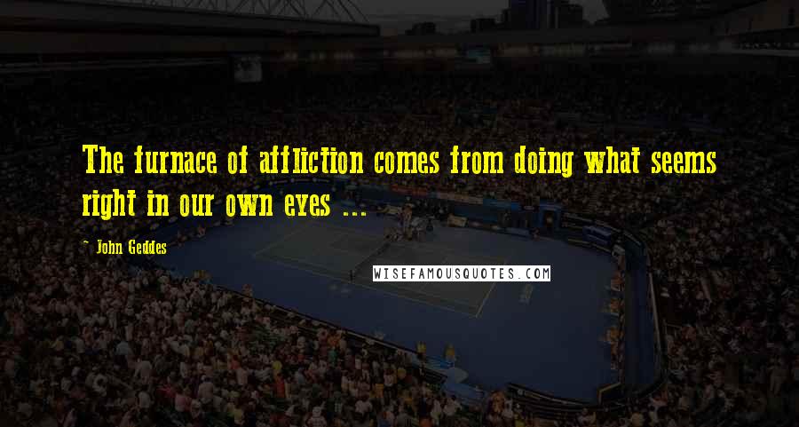 John Geddes Quotes: The furnace of affliction comes from doing what seems right in our own eyes ...