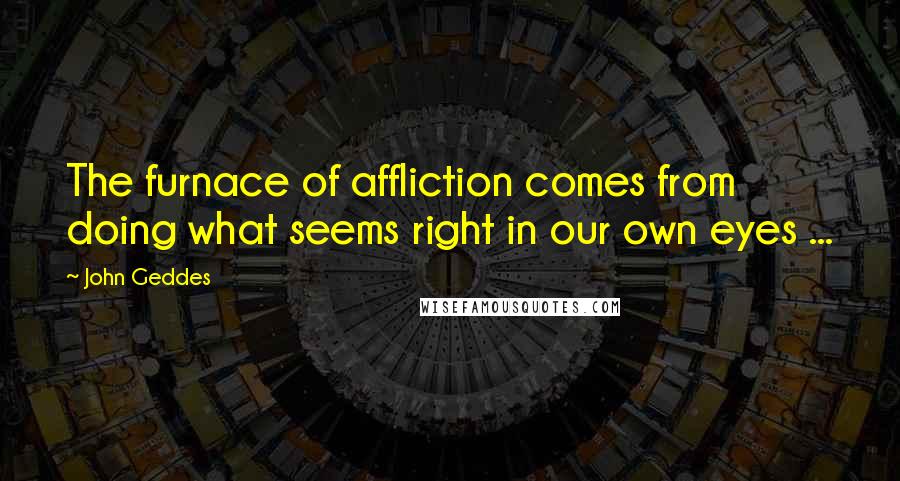 John Geddes Quotes: The furnace of affliction comes from doing what seems right in our own eyes ...