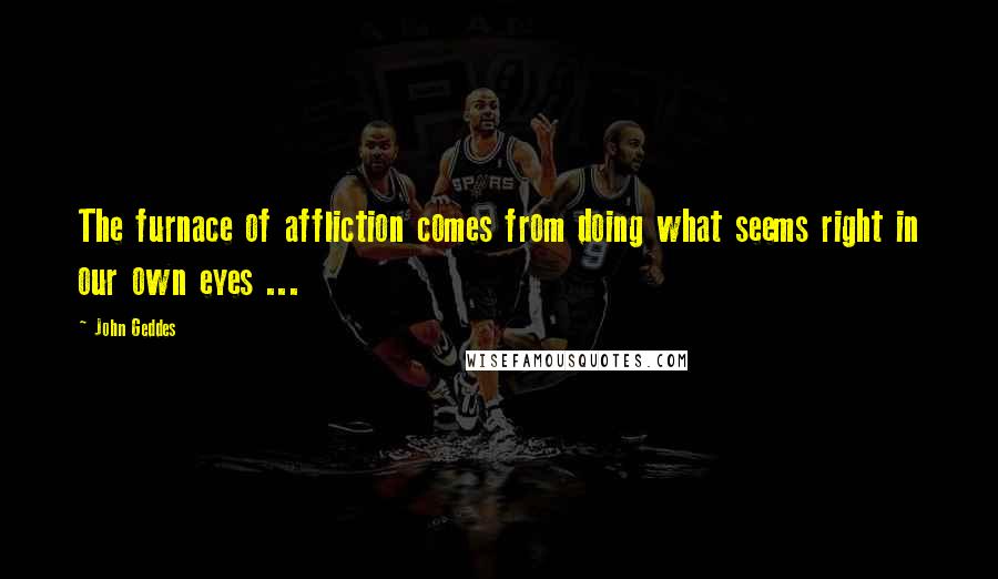 John Geddes Quotes: The furnace of affliction comes from doing what seems right in our own eyes ...