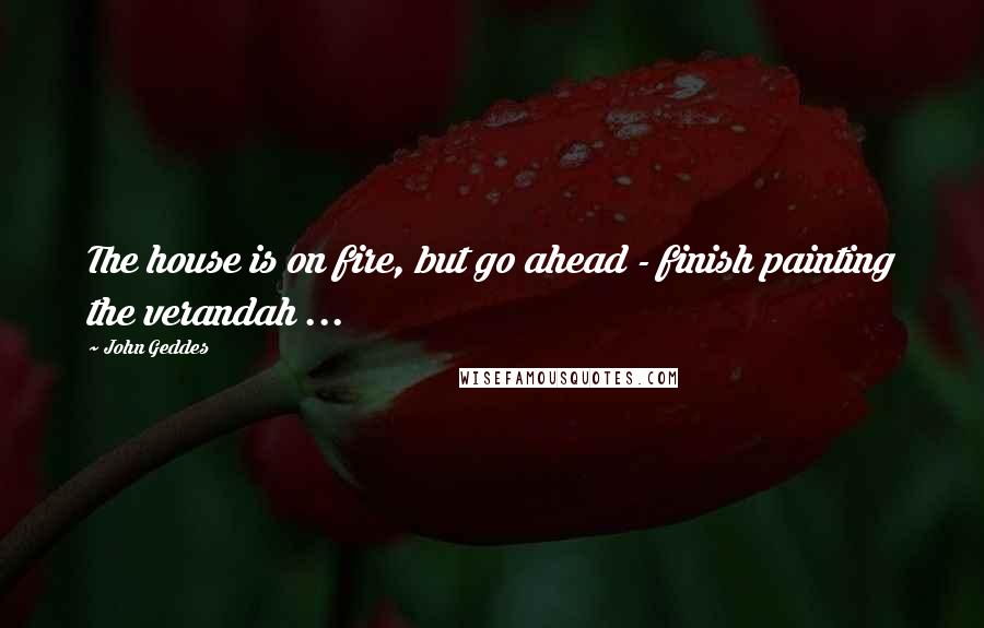 John Geddes Quotes: The house is on fire, but go ahead - finish painting the verandah ...