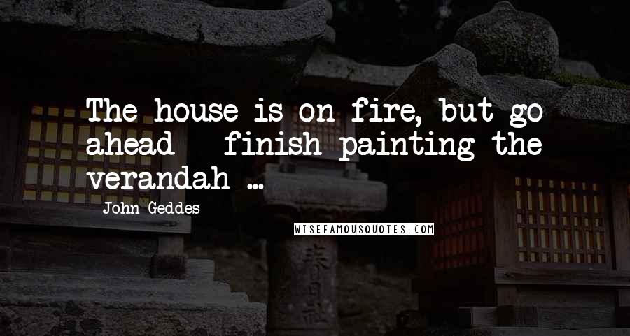 John Geddes Quotes: The house is on fire, but go ahead - finish painting the verandah ...