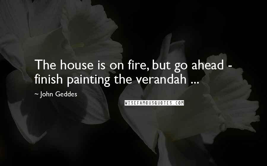 John Geddes Quotes: The house is on fire, but go ahead - finish painting the verandah ...