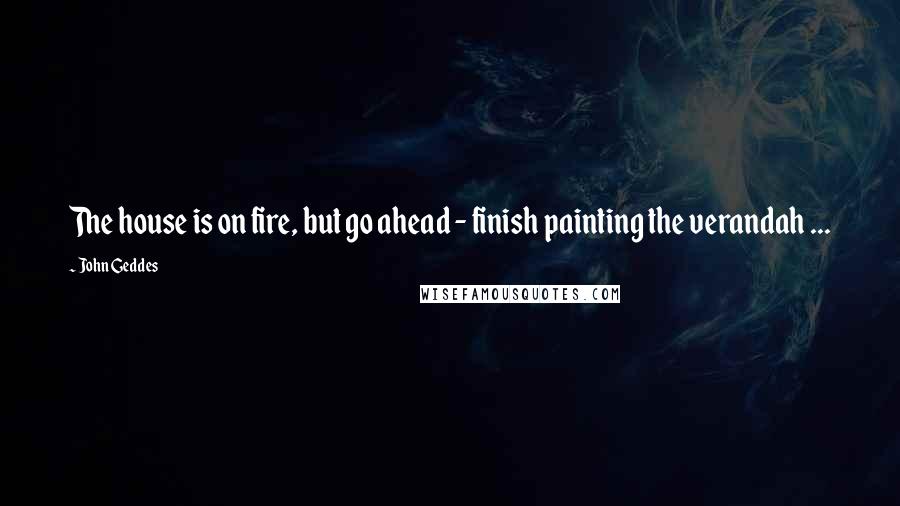 John Geddes Quotes: The house is on fire, but go ahead - finish painting the verandah ...