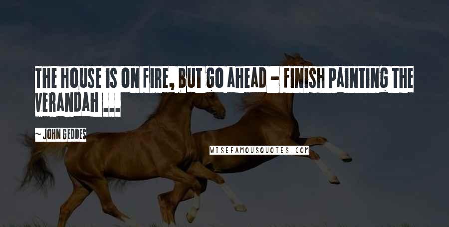 John Geddes Quotes: The house is on fire, but go ahead - finish painting the verandah ...