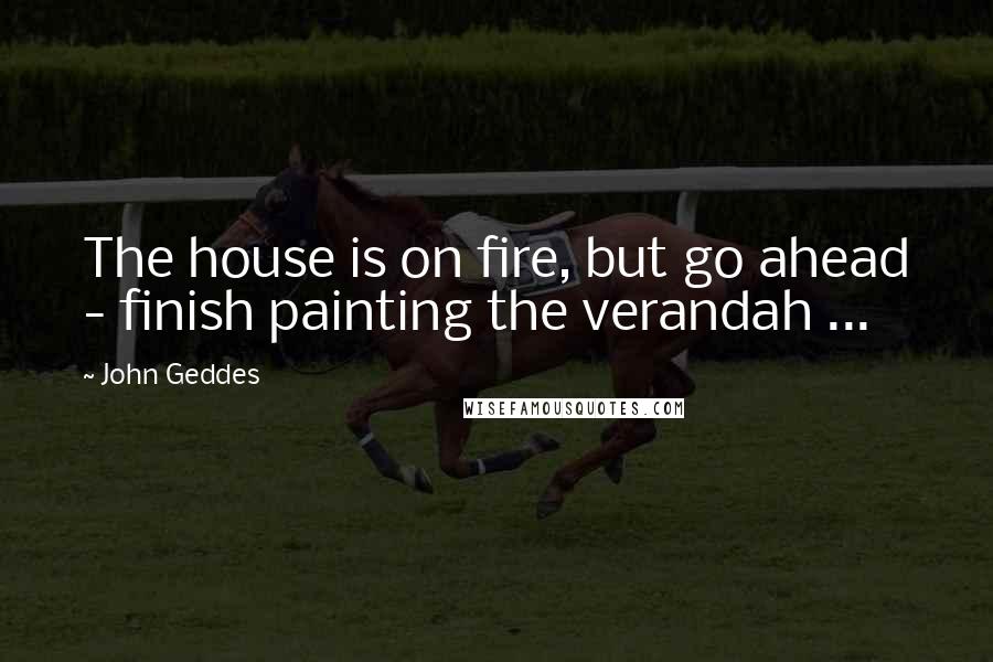 John Geddes Quotes: The house is on fire, but go ahead - finish painting the verandah ...