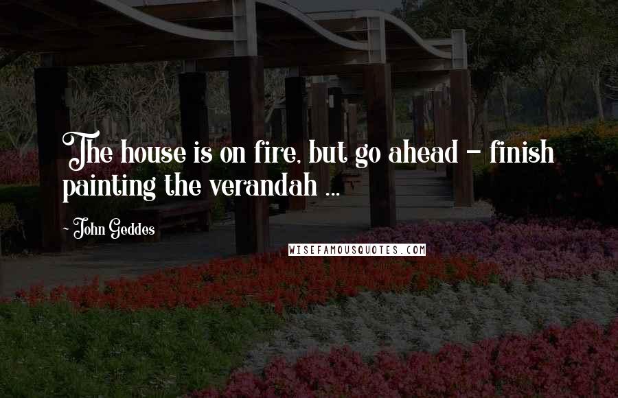 John Geddes Quotes: The house is on fire, but go ahead - finish painting the verandah ...