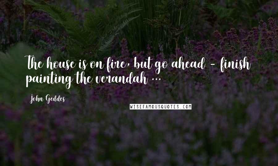 John Geddes Quotes: The house is on fire, but go ahead - finish painting the verandah ...