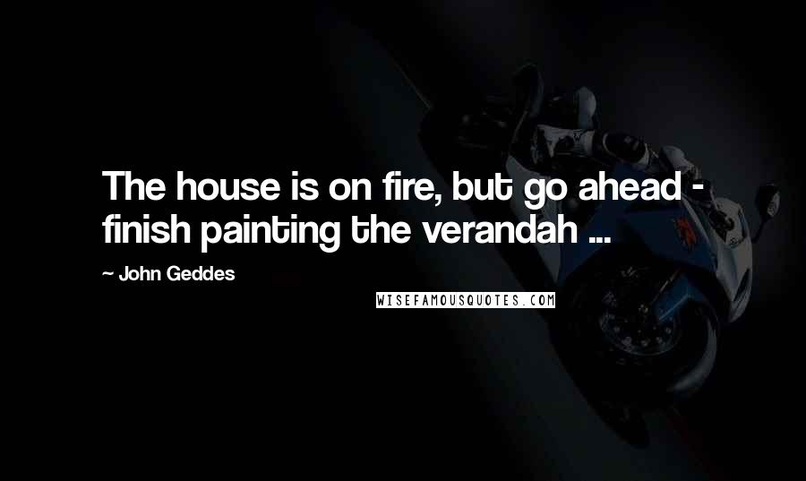 John Geddes Quotes: The house is on fire, but go ahead - finish painting the verandah ...