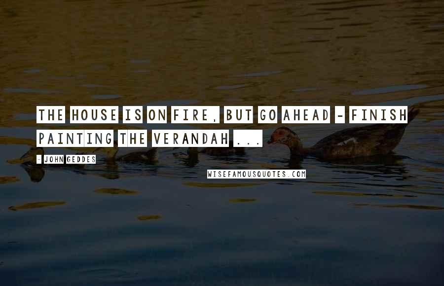 John Geddes Quotes: The house is on fire, but go ahead - finish painting the verandah ...