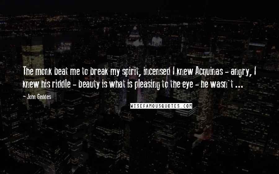 John Geddes Quotes: The monk beat me to break my spirit, incensed I knew Acquinas - angry, I knew his riddle - beauty is what is pleasing to the eye - he wasn't ...